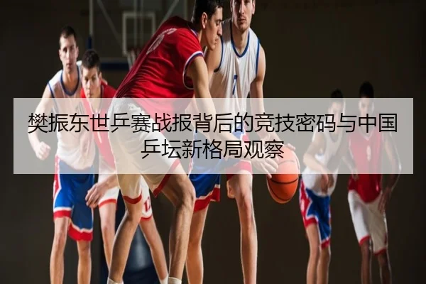樊振东世乒赛战报背后的竞技密码与中国乒坛新格局观察